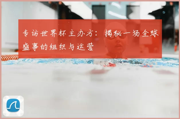 专访世界杯主办方:揭秘一场全球盛事的组织与运营