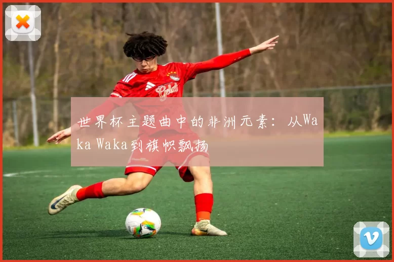 世界杯主题曲中的非洲元素：从Waka Waka到旗帜飘扬