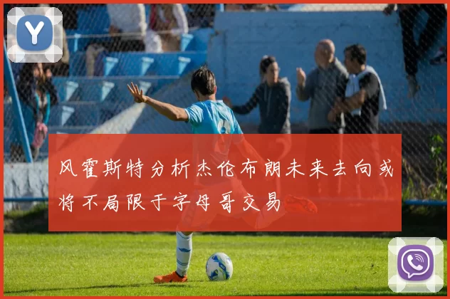 风霍斯特分析杰伦布朗未来去向或将不局限于字母哥交易