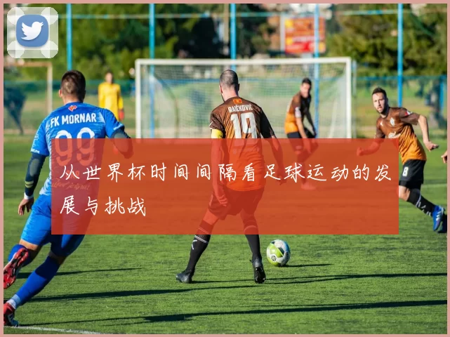 从世界杯时间间隔看足球运动的发展与挑战