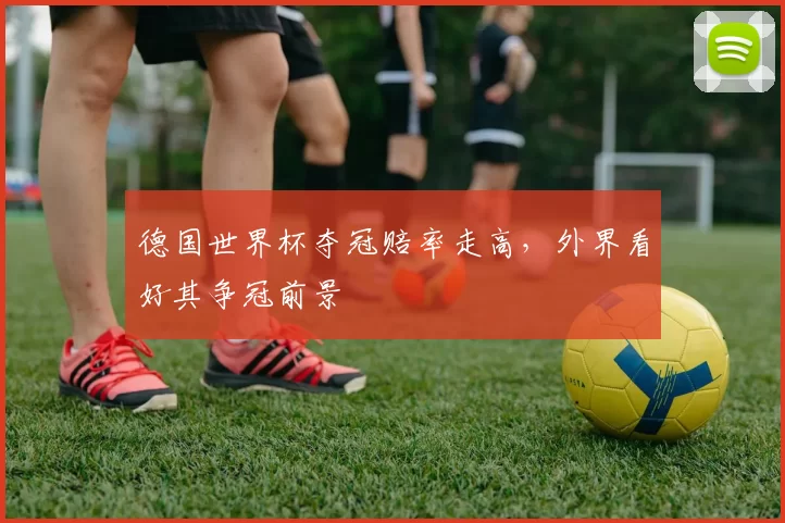 德国世界杯夺冠赔率走高,外界看好其争冠前景