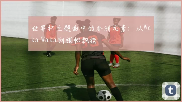 世界杯主题曲中的非洲元素：从Waka Waka到旗帜飘扬