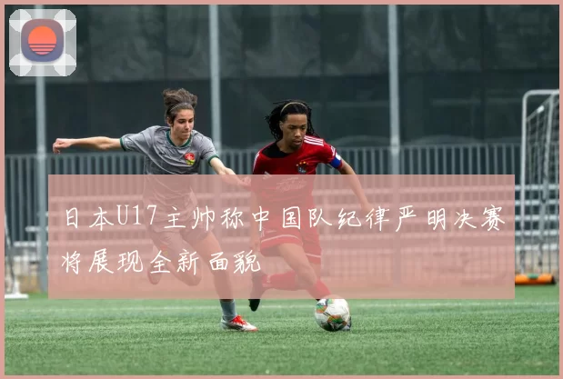 日本U17主帅称中国队纪律严明决赛将展现全新面貌