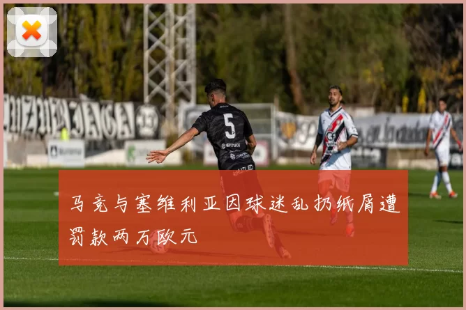 马竞与塞维利亚因球迷乱扔纸屑遭罚款两万欧元