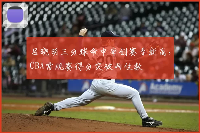 吕晓明三分球命中率创赛季新高,CBA常规赛得分突破两位数