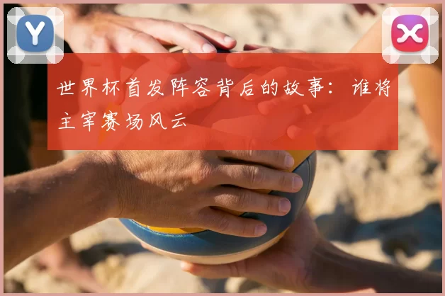 世界杯首发阵容背后的故事:谁将主宰赛场风云