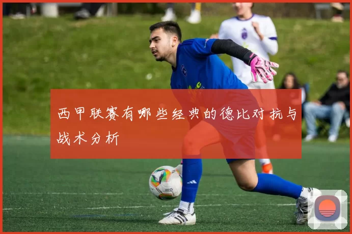 西甲联赛有哪些经典的德比对抗与战术分析