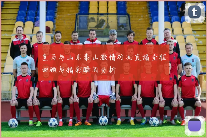 皇马与山东泰山激情对决直播全程回顾与精彩瞬间分析