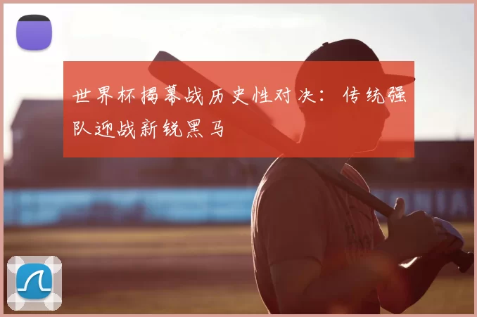世界杯揭幕战历史性对决:传统强队迎战新锐黑马