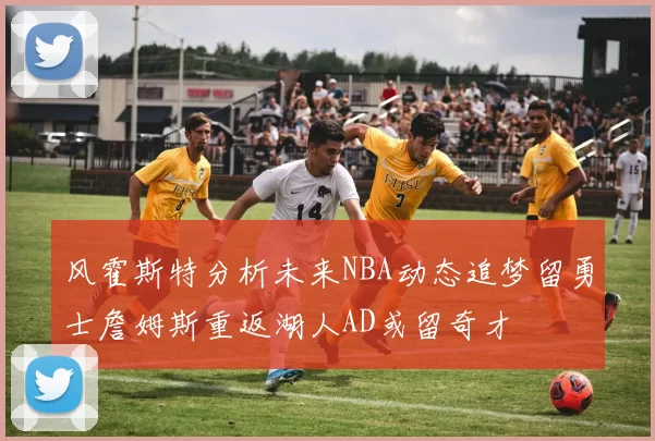 风霍斯特分析未来NBA动态追梦留勇士詹姆斯重返湖人AD或留奇才