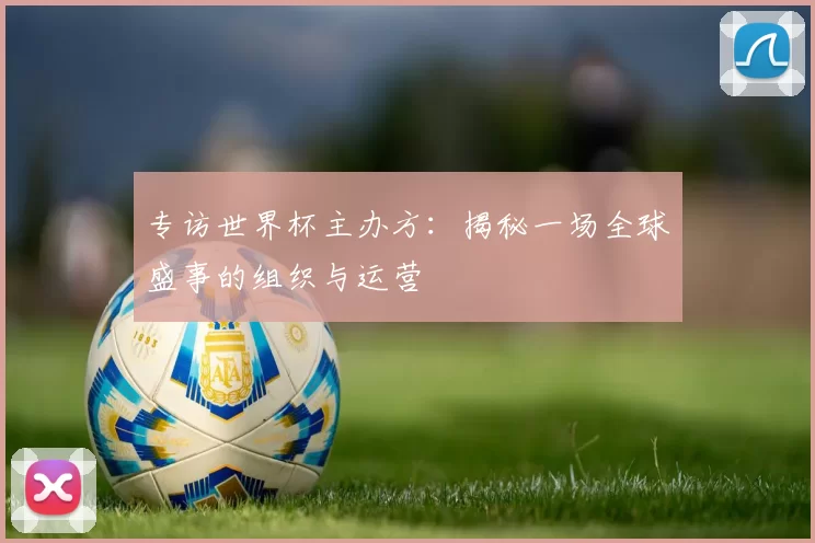 专访世界杯主办方:揭秘一场全球盛事的组织与运营