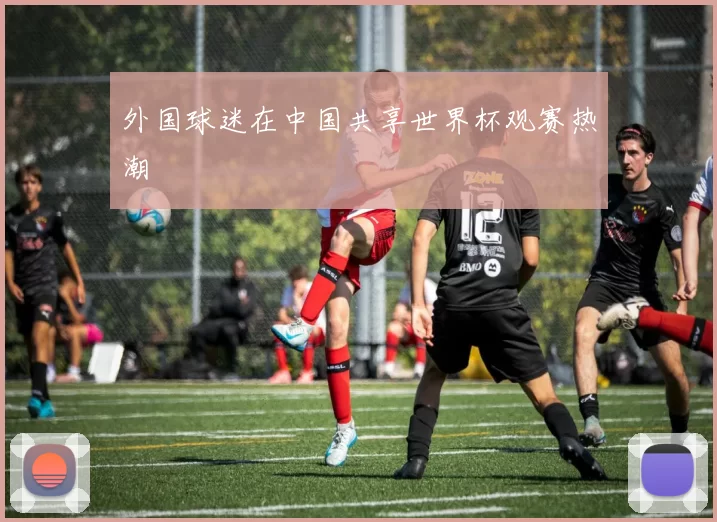 外国球迷在中国共享世界杯观赛热潮