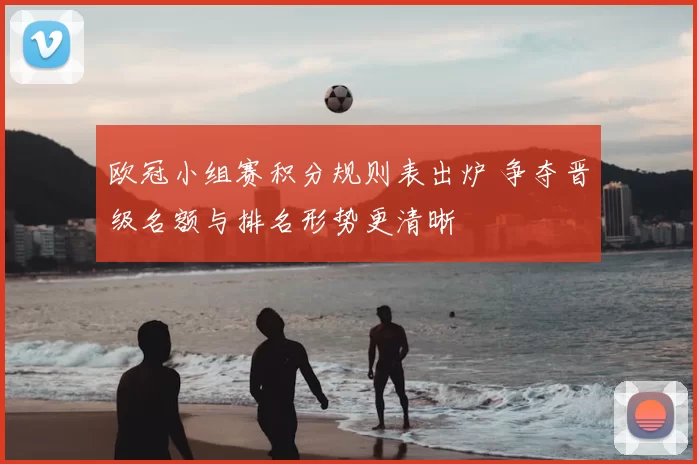 欧冠小组赛积分规则表出炉 争夺晋级名额与排名形势更清晰