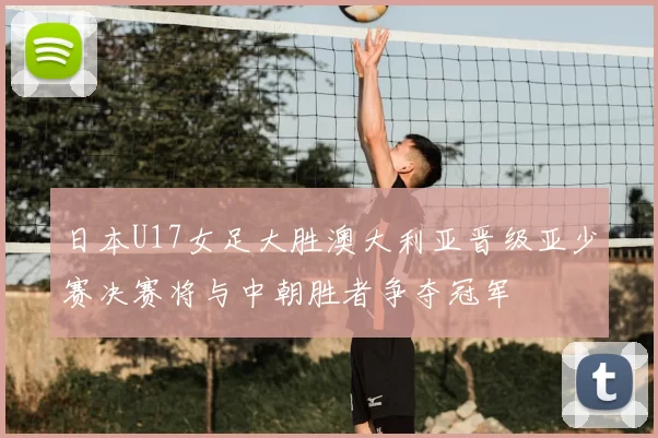日本U17女足大胜澳大利亚晋级亚少赛决赛将与中朝胜者争夺冠军