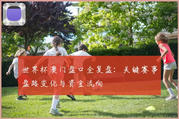 世界杯澳门盘口全复盘：关键赛事盘路变化与资金流向