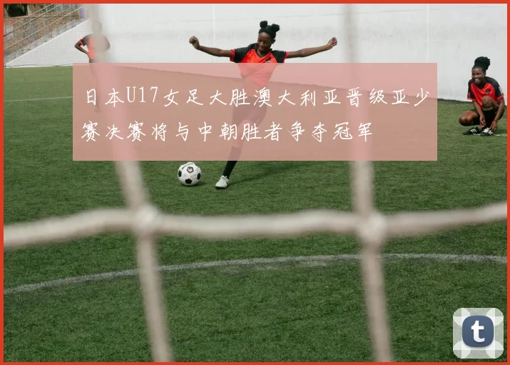 日本U17女足大胜澳大利亚晋级亚少赛决赛将与中朝胜者争夺冠军