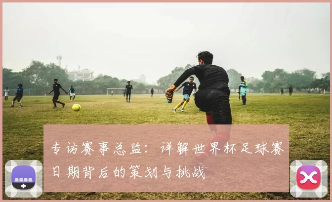 专访赛事总监:详解世界杯足球赛日期背后的策划与挑战