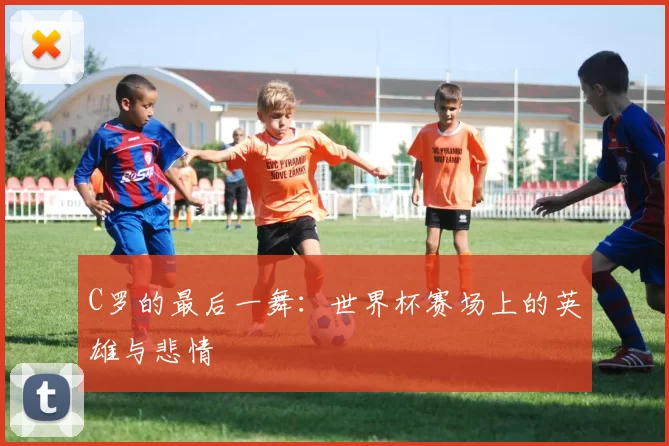 C罗的最后一舞：世界杯赛场上的英雄与悲情