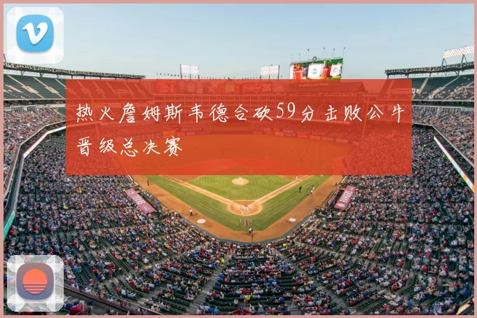 热火詹姆斯韦德合砍59分击败公牛晋级总决赛