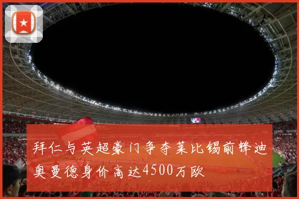 拜仁与英超豪门争夺莱比锡前锋迪奥曼德身价高达4500万欧