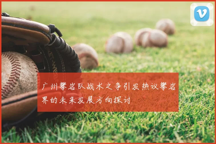 广州攀岩队战术之争引发热议攀岩界的未来发展方向探讨