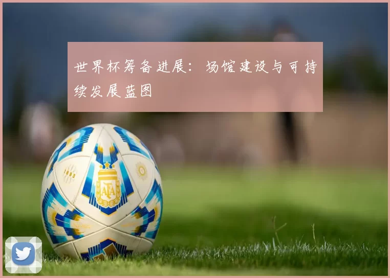 世界杯筹备进展：场馆建设与可持续发展蓝图