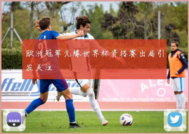 欧洲冠军无缘世界杯资格赛出局引发关注
