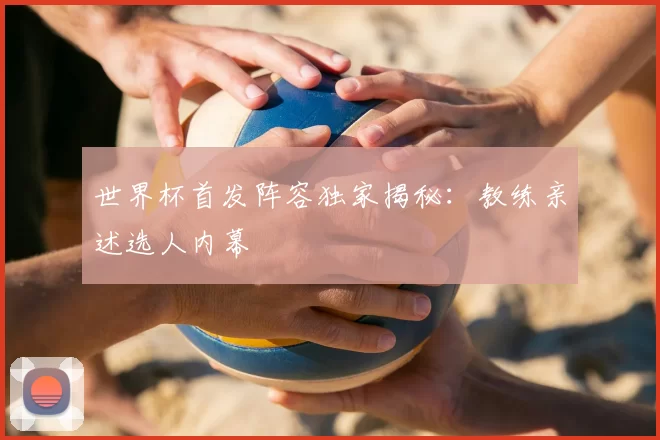 世界杯首发阵容独家揭秘:教练亲述选人内幕