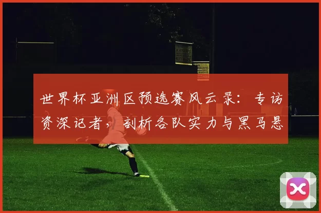 世界杯亚洲区预选赛风云录:专访资深记者,剖析各队实力与黑马悬念
