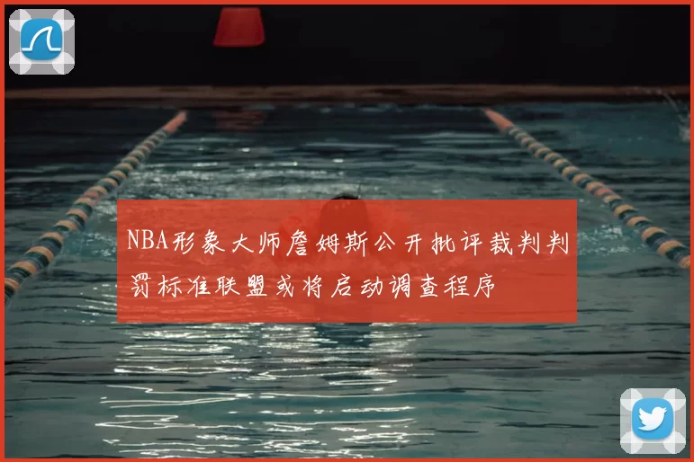 NBA形象大师詹姆斯公开批评裁判判罚标准联盟或将启动调查程序